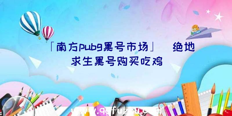 「南方pubg黑号市场」|绝地求生黑号购买吃鸡